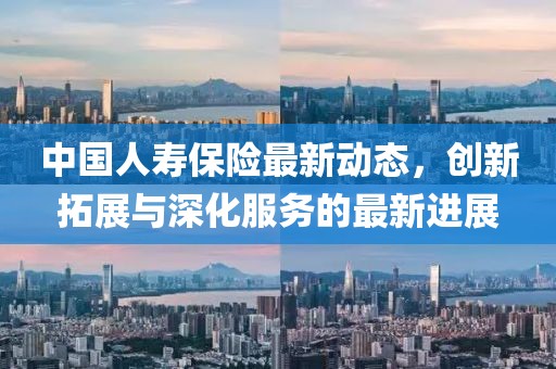中國人壽保險最新動態(tài)，創(chuàng)新拓展與深化服務的最新進展