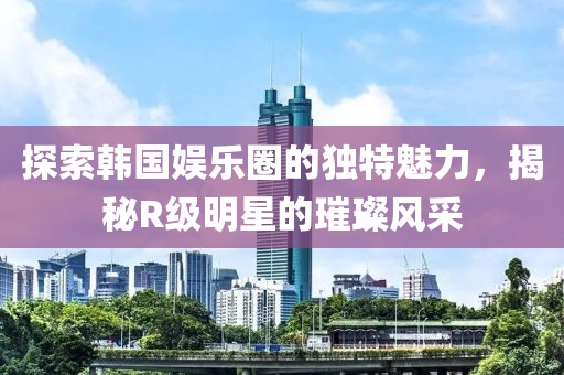 探索韓國娛樂圈的獨(dú)特魅力，揭秘R級明星的璀璨風(fēng)采