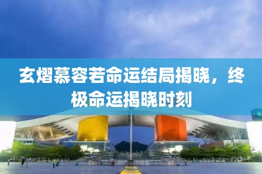 玄熠慕容若命運結局揭曉，終極命運揭曉時刻
