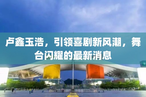 盧鑫玉浩，引領(lǐng)喜劇新風(fēng)潮，舞臺閃耀的最新消息