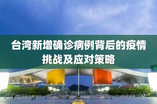 臺灣新增確診病例背后的疫情挑戰(zhàn)及應對策略