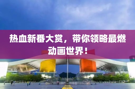 熱血新番大賞，帶你領(lǐng)略最燃動畫世界！