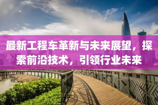 最新工程車革新與未來展望，探索前沿技術，引領行業(yè)未來
