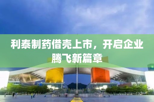 利泰制藥借殼上市，開啟企業(yè)騰飛新篇章