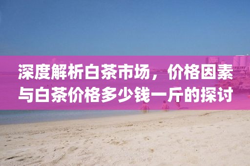 深度解析白茶市場，價格因素與白茶價格多少錢一斤的探討
