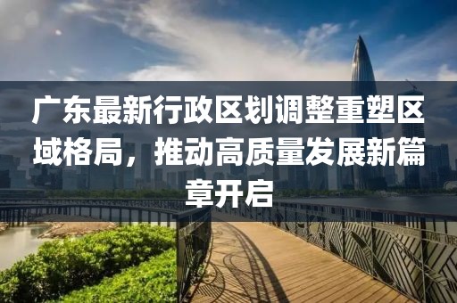 廣東最新行政區(qū)劃調(diào)整重塑區(qū)域格局，推動高質(zhì)量發(fā)展新篇章開啟