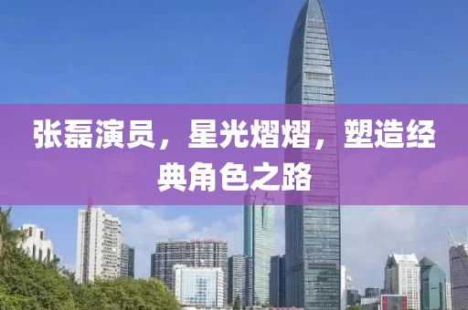 張磊演員，星光熠熠，塑造經(jīng)典角色之路