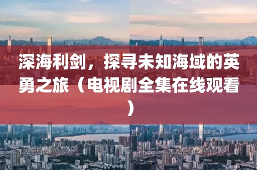 深海利劍，探尋未知海域的英勇之旅（電視劇全集在線觀看）