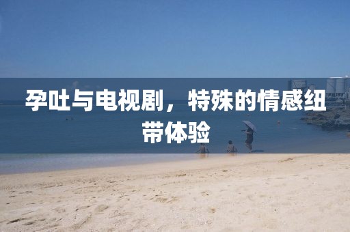 孕吐與電視劇，特殊的情感紐帶體驗(yàn)