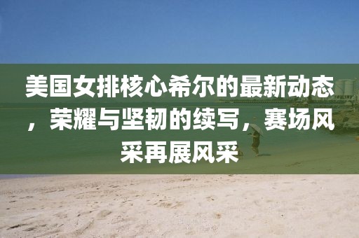 美國(guó)女排核心希爾的最新動(dòng)態(tài)，榮耀與堅(jiān)韌的續(xù)寫，賽場(chǎng)風(fēng)采再展風(fēng)采