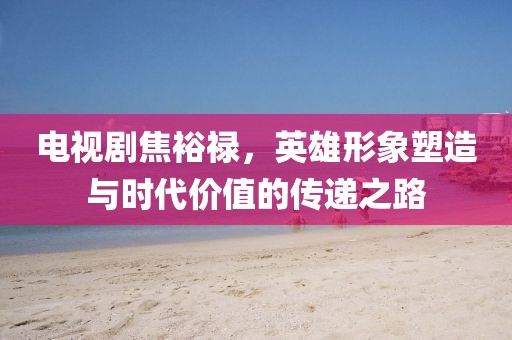 電視劇焦裕祿，英雄形象塑造與時代價值的傳遞之路