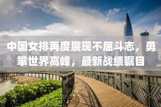 中國女排再度展現(xiàn)不屈斗志，勇攀世界高峰，最新戰(zhàn)績矚目