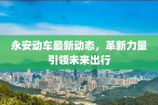 永安動車最新動態(tài)，革新力量引領(lǐng)未來出行