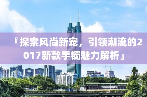 『探索風(fēng)尚新寵，引領(lǐng)潮流的2017新款手鐲魅力解析』