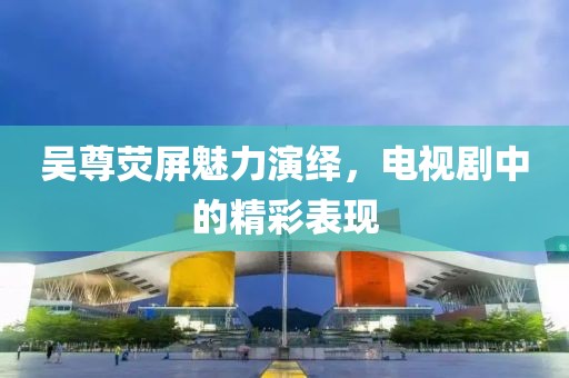 吳尊熒屏魅力演繹，電視劇中的精彩表現(xiàn)
