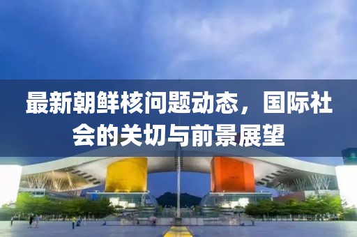 最新朝鮮核問題動(dòng)態(tài)，國(guó)際社會(huì)的關(guān)切與前景展望