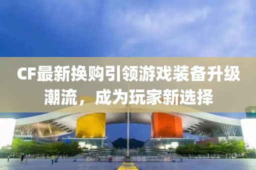 CF最新換購引領游戲裝備升級潮流，成為玩家新選擇