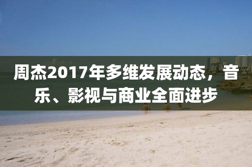周杰2017年多維發(fā)展動態(tài)，音樂、影視與商業(yè)全面進步