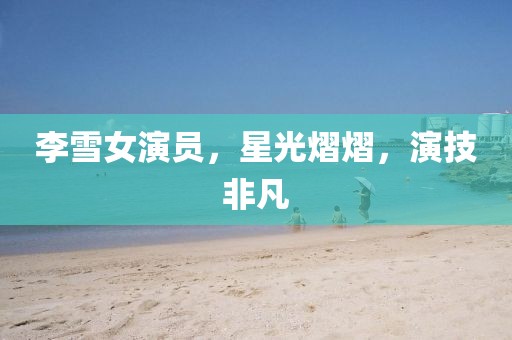 李雪女演員，星光熠熠，演技非凡