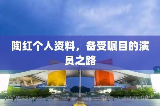 陶紅個(gè)人資料，備受矚目的演員之路