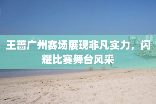 王薔廣州賽場展現(xiàn)非凡實(shí)力，閃耀比賽舞臺(tái)風(fēng)采