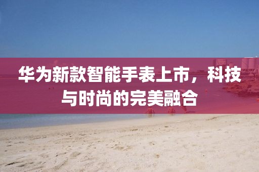 華為新款智能手表上市，科技與時(shí)尚的完美融合