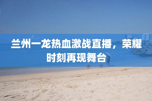 蘭州一龍熱血激戰(zhàn)直播，榮耀時(shí)刻再現(xiàn)舞臺(tái)