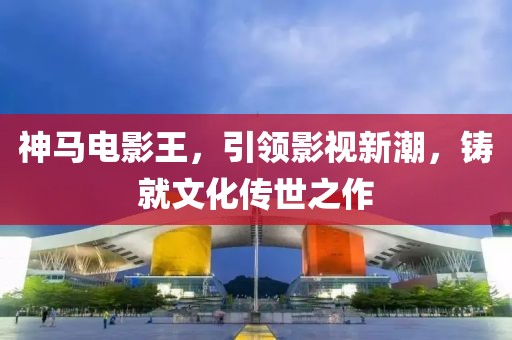 神馬電影王，引領(lǐng)影視新潮，鑄就文化傳世之作