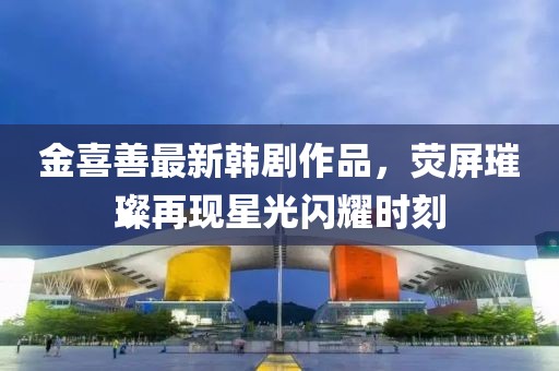金喜善最新韓劇作品，熒屏璀璨再現(xiàn)星光閃耀時(shí)刻