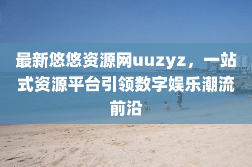 最新悠悠資源網uuzyz，一站式資源平臺引領數字娛樂潮流前沿