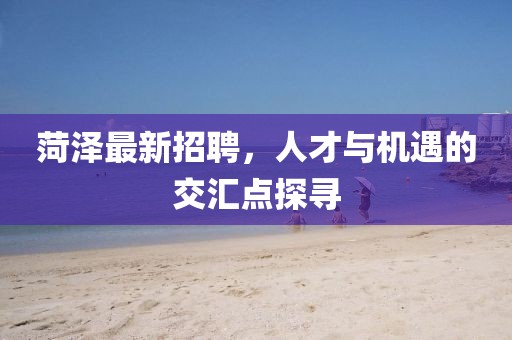 菏澤最新招聘，人才與機(jī)遇的交匯點(diǎn)探尋