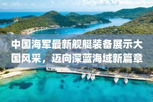 中國海軍最新艦艇裝備展示大國風(fēng)采，邁向深藍(lán)海域新篇章