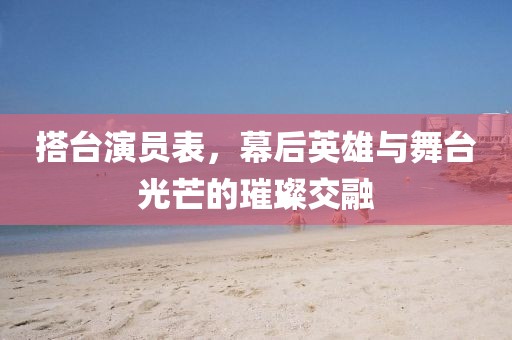 搭臺演員表，幕后英雄與舞臺光芒的璀璨交融