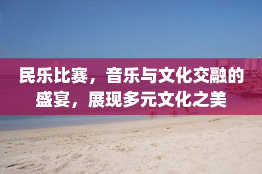 民樂比賽，音樂與文化交融的盛宴，展現(xiàn)多元文化之美