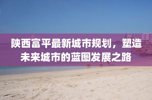 陜西富平最新城市規(guī)劃，塑造未來城市的藍(lán)圖發(fā)展之路