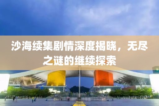 沙海續(xù)集劇情深度揭曉，無(wú)盡之謎的繼續(xù)探索