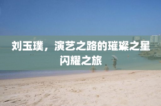 劉玉璞，演藝之路的璀璨之星閃耀之旅
