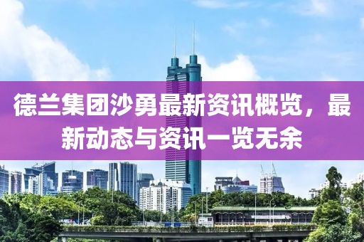 德蘭集團(tuán)沙勇最新資訊概覽，最新動(dòng)態(tài)與資訊一覽無(wú)余