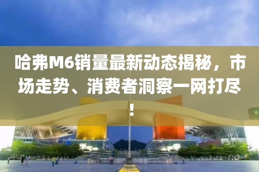 哈弗M6銷量最新動(dòng)態(tài)揭秘，市場(chǎng)走勢(shì)、消費(fèi)者洞察一網(wǎng)打盡！