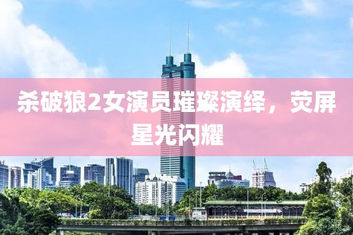 殺破狼2女演員璀璨演繹，熒屏星光閃耀