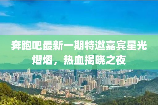 奔跑吧最新一期特邀嘉賓星光熠熠，熱血揭曉之夜