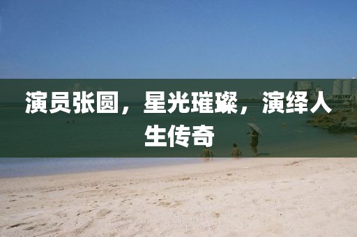 演員張圓，星光璀璨，演繹人生傳奇