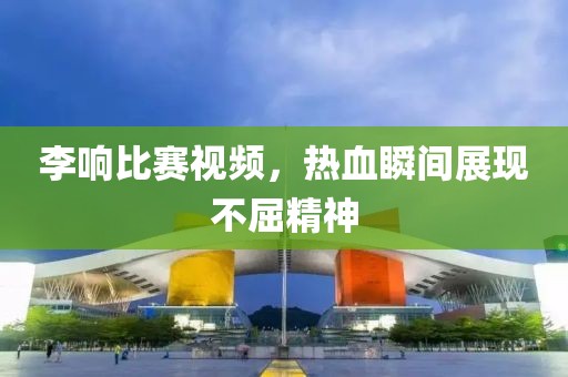 李響比賽視頻，熱血瞬間展現(xiàn)不屈精神