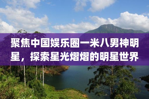 聚焦中國(guó)娛樂(lè)圈一米八男神明星，探索星光熠熠的明星世界