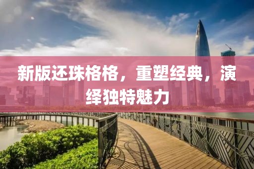 新版還珠格格，重塑經(jīng)典，演繹獨(dú)特魅力