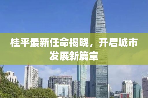 桂平最新任命揭曉，開啟城市發(fā)展新篇章