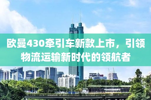 歐曼430牽引車新款上市，引領(lǐng)物流運(yùn)輸新時代的領(lǐng)航者