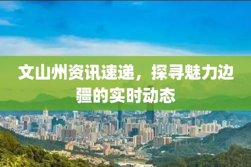 文山州資訊速遞，探尋魅力邊疆的實(shí)時(shí)動(dòng)態(tài)