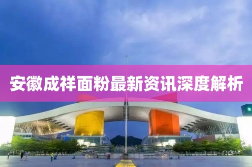 安徽成祥面粉最新資訊深度解析