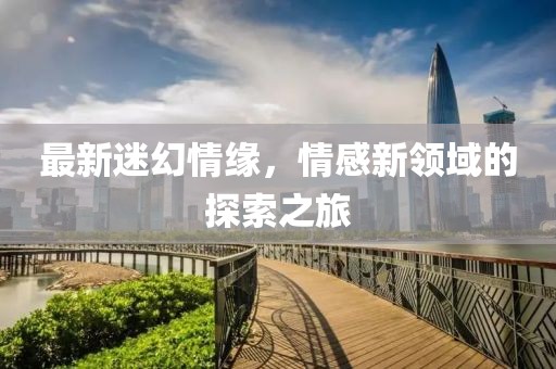 最新迷幻情緣，情感新領(lǐng)域的探索之旅
